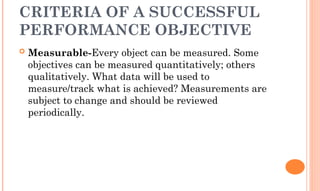 CRITERIA OF A SUCCESSFUL
PERFORMANCE OBJECTIVE
 Measurable-Every object can be measured. Some
objectives can be measured quantitatively; others
qualitatively. What data will be used to
measure/track what is achieved? Measurements are
subject to change and should be reviewed
periodically.
 