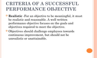 CRITERIA OF A SUCCESSFUL
PERFORMANCE OBJECTIVE
 Realistic -For an objective to be meaningful, it must
be realistic and reasonable. A well written
performance objective focuses on the goals and
objectives required to meet the objective.
 Objectives should challenge employees towards
continuous improvement, but should not be
unrealistic or unattainable.
 