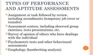TYPES OF PERFORMANCE
AND APTITUDE ASSESSMENTS
 Assignment or task followed by review,
including secondments (temporary job cover or
transfer)
 Assessment centres, including observed group
exercises, tests presentations, etc.
 Survey of opinion of others who have dealings
with the individual
 Psychometric tests and other behavioural
assessments
 Graphology (handwriting analysis)
 