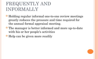 FREQUENTLY AND
INFORMALLY
 Holding regular informal one-to-one review meetings
greatly reduces the pressure and time required for
the annual formal appraisal meeting.
 The manager is better informed and more up-to-date
with his or her people's activities
 Help can be given more readily
 
