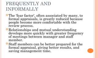 FREQUENTLY AND
INFORMALLY
 The 'fear factor', often associated by many, to
formal appraisals, is greatly reduced because
people become more comfortable with the
review process.
 Relationships and mutual understanding
develops more quickly with greater frequency
of meetings between manager and staff
member.
 Staff members can be better prepared for the
formal appraisal, giving better results, and
saving management time.
 