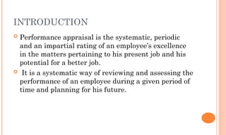 INTRODUCTION
 Performance appraisal is the systematic, periodic
and an impartial rating of an employee’s excellence
in the matters pertaining to his present job and his
potential for a better job.
 It is a systematic way of reviewing and assessing the
performance of an employee during a given period of
time and planning for his future.
 