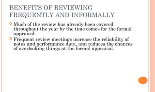 BENEFITS OF REVIEWING
FREQUENTLY AND INFORMALLY
 Much of the review has already been covered
throughout the year by the time comes for the formal
appraisal.
 Frequent review meetings increase the reliability of
notes and performance data, and reduces the chances
of overlooking things at the formal appraisal.
 