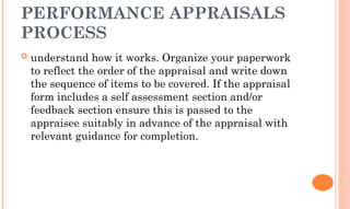PERFORMANCE APPRAISALS
PROCESS
 understand how it works. Organize your paperwork
to reflect the order of the appraisal and write down
the sequence of items to be covered. If the appraisal
form includes a self assessment section and/or
feedback section ensure this is passed to the
appraisee suitably in advance of the appraisal with
relevant guidance for completion.
 