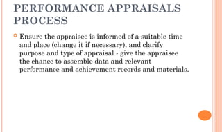 PERFORMANCE APPRAISALS
PROCESS
 Ensure the appraisee is informed of a suitable time
and place (change it if necessary), and clarify
purpose and type of appraisal - give the appraisee
the chance to assemble data and relevant
performance and achievement records and materials.
 