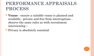 PERFORMANCE APPRAISALS
PROCESS
 Venue - ensure a suitable venue is planned and
available - private and free from interruptions -
observe the same rules as with recruitment
interviewing –
 Privacy is absolutely essential
 