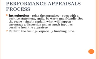 PERFORMANCE APPRAISALS
PROCESS
 Introduction - relax the appraisee - open with a
positive statement, smile, be warm and friendly .Set
the scene - simply explain what will happen -
encourage a discussion and as much input as
possible from the appraisee.
 Confirm the timings, especially finishing time.
 