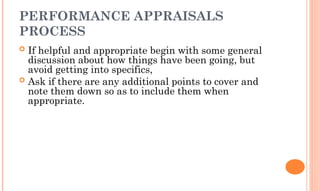 PERFORMANCE APPRAISALS
PROCESS
 If helpful and appropriate begin with some general
discussion about how things have been going, but
avoid getting into specifics,
 Ask if there are any additional points to cover and
note them down so as to include them when
appropriate.
 