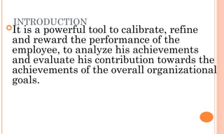 INTRODUCTION
It is a powerful tool to calibrate, refine
and reward the performance of the
employee, to analyze his achievements
and evaluate his contribution towards the
achievements of the overall organizational
goals.
 