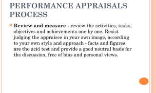 PERFORMANCE APPRAISALS
PROCESS
 Review and measure - review the activities, tasks,
objectives and achievements one by one. Resist
judging the appraisee in your own image, according
to your own style and approach - facts and figures
are the acid test and provide a good neutral basis for
the discussion, free of bias and personal views.
 