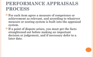 PERFORMANCE APPRAISALS
PROCESS
 For each item agree a measure of competence or
achievement as relevant, and according to whatever
measure or scoring system is built into the appraisal
system.
 If a point of dispute arises, you must get the facts
straightened out before making an important
decision or judgement, and if necessary defer to a
later date.
 