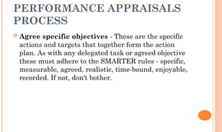 PERFORMANCE APPRAISALS
PROCESS
 Agree specific objectives - These are the specific
actions and targets that together form the action
plan. As with any delegated task or agreed objective
these must adhere to the SMARTER rules - specific,
measurable, agreed, realistic, time-bound, enjoyable,
recorded. If not, don't bother.
 