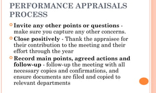 PERFORMANCE APPRAISALS
PROCESS
 Invite any other points or questions -
make sure you capture any other concerns.
 Close positively - Thank the appraisee for
their contribution to the meeting and their
effort through the year
 Record main points, agreed actions and
follow-up - follow-up the meeting with all
necessary copies and confirmations, and
ensure documents are filed and copied to
relevant departments
 