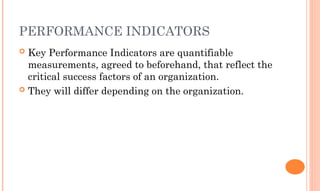 PERFORMANCE INDICATORS
 Key Performance Indicators are quantifiable
measurements, agreed to beforehand, that reflect the
critical success factors of an organization.
 They will differ depending on the organization.
 