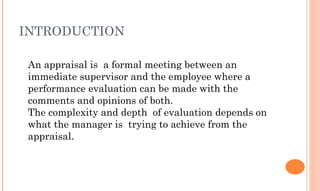 INTRODUCTION
An appraisal is a formal meeting between an
immediate supervisor and the employee where a
performance evaluation can be made with the
comments and opinions of both.
The complexity and depth of evaluation depends on
what the manager is trying to achieve from the
appraisal.
 