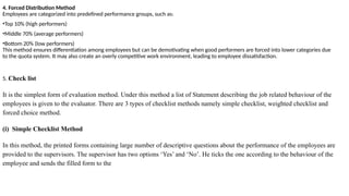 4. Forced Distribution Method
Employees are categorized into predefined performance groups, such as:
•Top 10% (high performers)
•Middle 70% (average performers)
•Bottom 20% (low performers)
This method ensures differentiation among employees but can be demotivating when good performers are forced into lower categories due
to the quota system. It may also create an overly competitive work environment, leading to employee dissatisfaction.
5. Check list
It is the simplest form of evaluation method. Under this method a list of Statement describing the job related behaviour of the
employees is given to the evaluator. There are 3 types of checklist methods namely simple checklist, weighted checklist and
forced choice method.
(i) Simple Checklist Method
In this method, the printed forms containing large number of descriptive questions about the performance of the employees are
provided to the supervisors. The supervisor has two options ‘Yes’ and ‘No’. He ticks the one according to the behaviour of the
employee and sends the filled form to the
 