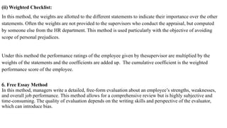 (ii) Weighted Checklist:
In this method, the weights are allotted to the different statements to indicate their importance over the other
statements. Often the weights are not provided to the supervisors who conduct the appraisal, but computed
by someone else from the HR department. This method is used particularly with the objective of avoiding
scope of personal prejudices.
Under this method the performance ratings of the employee given by thesupervisor are multiplied by the
weights of the statements and the coefficients are added up. The cumulative coefficient is the weighted
performance score of the employee.
6. Free Essay Method
In this method, managers write a detailed, free-form evaluation about an employee’s strengths, weaknesses,
and overall job performance. This method allows for a comprehensive review but is highly subjective and
time-consuming. The quality of evaluation depends on the writing skills and perspective of the evaluator,
which can introduce bias.
 