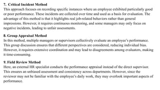 7. Critical Incident Method
This approach focuses on recording specific instances where an employee exhibited particularly good
or poor performance. These incidents are collected over time and used as a basis for evaluation. The
advantage of this method is that it highlights real job-related behaviors rather than general
impressions. However, it requires continuous monitoring, and some managers may only focus on
negative incidents, leading to unfair assessments.
8. Group Appraisal Method
In this method, multiple managers or supervisors collectively evaluate an employee’s performance.
This group discussion ensures that different perspectives are considered, reducing individual bias.
However, it requires extensive coordination and may lead to disagreements among evaluators, making
it time-consuming.
9. Field Review Method
Here, an external HR specialist conducts the performance appraisal instead of the direct supervisor.
This ensures an unbiased assessment and consistency across departments. However, since the
reviewer may not be familiar with the employee’s daily work, they may overlook important aspects of
performance.
 