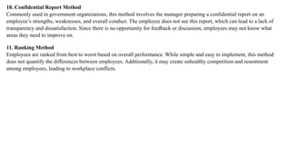 10. Confidential Report Method
Commonly used in government organizations, this method involves the manager preparing a confidential report on an
employee’s strengths, weaknesses, and overall conduct. The employee does not see this report, which can lead to a lack of
transparency and dissatisfaction. Since there is no opportunity for feedback or discussion, employees may not know what
areas they need to improve on.
11. Ranking Method
Employees are ranked from best to worst based on overall performance. While simple and easy to implement, this method
does not quantify the differences between employees. Additionally, it may create unhealthy competition and resentment
among employees, leading to workplace conflicts.
 