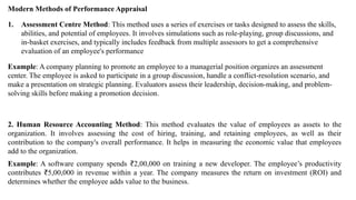 Modern Methods of Performance Appraisal
1. Assessment Centre Method: This method uses a series of exercises or tasks designed to assess the skills,
abilities, and potential of employees. It involves simulations such as role-playing, group discussions, and
in-basket exercises, and typically includes feedback from multiple assessors to get a comprehensive
evaluation of an employee's performance
Example: A company planning to promote an employee to a managerial position organizes an assessment
center. The employee is asked to participate in a group discussion, handle a conflict-resolution scenario, and
make a presentation on strategic planning. Evaluators assess their leadership, decision-making, and problem-
solving skills before making a promotion decision.
2. Human Resource Accounting Method: This method evaluates the value of employees as assets to the
organization. It involves assessing the cost of hiring, training, and retaining employees, as well as their
contribution to the company's overall performance. It helps in measuring the economic value that employees
add to the organization.
Example: A software company spends 2,00,000 on training a new developer. The employee’s productivity
₹
contributes 5,00,000 in revenue within a year. The company measures the return on investment (ROI) and
₹
determines whether the employee adds value to the business.
 
