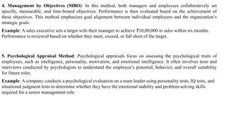 4. Management by Objectives (MBO): In this method, both managers and employees collaboratively set
specific, measurable, and time-bound objectives. Performance is then evaluated based on the achievement of
these objectives. This method emphasizes goal alignment between individual employees and the organization’s
strategic goals.
Example: A sales executive sets a target with their manager to achieve 10,00,000 in sales within six months.
₹
Performance is reviewed based on whether they meet, exceed, or fall short of the target.
5. Psychological Appraisal Method: Psychological appraisals focus on assessing the psychological traits of
employees, such as intelligence, personality, motivation, and emotional intelligence. It often involves tests and
interviews conducted by psychologists to understand the employee’s potential, behavior, and overall suitability
for future roles.
Example: A company conducts a psychological evaluation on a team leader using personality tests, IQ tests, and
situational judgment tests to determine whether they have the emotional stability and problem-solving skills
required for a senior management role.
 