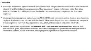 Conclusion
 Traditional performance appraisal methods provide structured, straightforward evaluations but often suffer from
subjectivity and limited employee engagement. They focus mainly on past performance rather than future
potential. Methods like ranking and forced distribution can create unhealthy competition and demotivate
employees.
 Modern performance appraisal methods, such as MBO, BARS, and assessment centers, focus on goal alignment,
employee development, and a deeper analysis of skills. These methods provide a more objective and transparent
evaluation process. However, they require more time, effort, and resources to implement effectively.
 The best approach for organizations is to combine both traditional and modern methods based on their
workforce size, goals, and available resources. A well-structured appraisal system ensures employees receive
constructive feedback, fosters motivation, and aligns personal growth with organizational success.
 