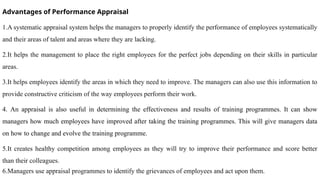 Advantages of Performance Appraisal
1.A systematic appraisal system helps the managers to properly identify the performance of employees systematically
and their areas of talent and areas where they are lacking.
2.It helps the management to place the right employees for the perfect jobs depending on their skills in particular
areas.
3.It helps employees identify the areas in which they need to improve. The managers can also use this information to
provide constructive criticism of the way employees perform their work.
4. An appraisal is also useful in determining the effectiveness and results of training programmes. It can show
managers how much employees have improved after taking the training programmes. This will give managers data
on how to change and evolve the training programme.
5.It creates healthy competition among employees as they will try to improve their performance and score better
than their colleagues.
6.Managers use appraisal programmes to identify the grievances of employees and act upon them.
 
