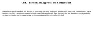 Unit 3: Performance Appraisal and Compensation
Performance appraisal (PA) is the process of evaluating how well employees perform their jobs when compared to a set of
standards, and then communicating that information to those employees. Such appraisal also has been called employee rating,
employee evaluation, performance review, performance evaluation, and results appraisal.
 