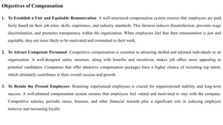 Objectives of Compensation
1. To Establish a Fair and Equitable Remuneration: A well-structured compensation system ensures that employees are paid
fairly based on their job roles, skills, experience, and industry standards. This fairness reduces dissatisfaction, prevents wage
discrimination, and promotes transparency within the organization. When employees feel that their remuneration is just and
equitable, they are more likely to be motivated and committed to their work.
2. To Attract Competent Personnel: Competitive compensation is essential in attracting skilled and talented individuals to an
organization. A well-designed salary structure, along with benefits and incentives, makes job offers more appealing to
potential candidates. Companies that offer attractive compensation packages have a higher chance of recruiting top talent,
which ultimately contributes to their overall success and growth.
3. To Retain the Present Employees: Retaining experienced employees is crucial for organizational stability and long-term
success. A well-planned compensation system ensures that employees feel valued and motivated to stay with the company.
Competitive salaries, periodic raises, bonuses, and other financial rewards play a significant role in reducing employee
turnover and increasing loyalty
 
