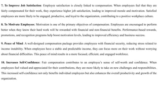 7. To Improve Job Satisfaction: Employee satisfaction is closely linked to compensation. When employees feel that they are
fairly compensated for their work, they experience higher job satisfaction, leading to improved morale and motivation. Satisfied
employees are more likely to be engaged, productive, and loyal to the organization, contributing to a positive workplace culture.
8. To Motivate Employees: Motivation is one of the primary objectives of compensation. Employees are encouraged to perform
better when they know their hard work will be rewarded with financial and non-financial benefits. Performance-based rewards,
promotions, and recognition programs help boost motivation levels, leading to improved efficiency and business success.
9. Peace of Mind: A well-designed compensation package provides employees with financial security, reducing stress related to
income instability. When employees have a stable and predictable income, they can focus more on their work without worrying
about financial difficulties. This peace of mind results in a more focused, efficient, and engaged workforce.
10. Increases Self-Confidence: Fair compensation contributes to an employee’s sense of self-worth and confidence. When
employees feel valued and appreciated for their contributions, they are more likely to take on new challenges and responsibilities.
This increased self-confidence not only benefits individual employees but also enhances the overall productivity and growth of the
organization.
 
