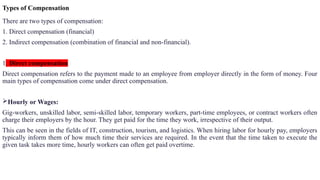 Types of Compensation
There are two types of compensation:
1. Direct compensation (financial)
2. Indirect compensation (combination of financial and non-financial).
1. Direct compensation
Direct compensation refers to the payment made to an employee from employer directly in the form of money. Four
main types of compensation come under direct compensation.
Hourly or Wages:
Gig-workers, unskilled labor, semi-skilled labor, temporary workers, part-time employees, or contract workers often
charge their employers by the hour. They get paid for the time they work, irrespective of their output.
This can be seen in the fields of IT, construction, tourism, and logistics. When hiring labor for hourly pay, employers
typically inform them of how much time their services are required. In the event that the time taken to execute the
given task takes more time, hourly workers can often get paid overtime.
 