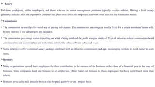  Salary
Full-time employees, skilled employees, and those who are in senior management positions typically receive salaries. Having a fixed salary
generally indicates that the employee's company has plans to invest in this employee and work with them for the foreseeable future.
Commission
• The commission is usually a favoured way of paying sales teams. The commission percentage is usually fixed for a certain number of items sold.
It may increase if the sales targets are exceeded.
• The commission percentage varies depending on what is being sold and the profit margins involved. Typical industries where commission-based
compensations are commonplace are real-estate, automobile sales, software sales, and so on.
• Some employers offer a minimal salary package combined with an attractive commission package, encouraging workers to work harder to earn
more.
Bonuses
 Many organizations reward their employees for their contribution to the success of the business at the close of a financial year in the way of
bonuses. Some companies hand out bonuses to all employees. Others hand out bonuses to those employees that have contributed more than
others.
• Bonuses are usually paid annually but can also be paid quarterly or on a project basis.
 