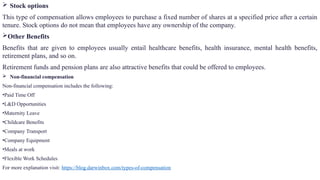  Stock options
This type of compensation allows employees to purchase a fixed number of shares at a specified price after a certain
tenure. Stock options do not mean that employees have any ownership of the company.
Other Benefits
Benefits that are given to employees usually entail healthcare benefits, health insurance, mental health benefits,
retirement plans, and so on.
Retirement funds and pension plans are also attractive benefits that could be offered to employees.
 Non-financial compensation
Non-financial compensation includes the following:
•Paid Time Off
•L&D Opportunities
•Maternity Leave
•Childcare Benefits
•Company Transport
•Company Equipment
•Meals at work
•Flexible Work Schedules
For more explanation visit: https://blog.darwinbox.com/types-of-compensation
 