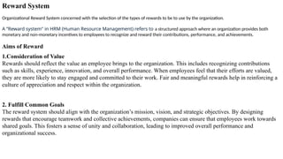 Reward System
Organizational Reward System concerned with the selection of the types of rewards to be to use by the organization.
A “Reward system" in HRM (Human Resource Management) refers to a structured approach where an organization provides both
monetary and non-monetary incentives to employees to recognize and reward their contributions, performance, and achievements.
Aims of Reward
1.Consideration of Value
Rewards should reflect the value an employee brings to the organization. This includes recognizing contributions
such as skills, experience, innovation, and overall performance. When employees feel that their efforts are valued,
they are more likely to stay engaged and committed to their work. Fair and meaningful rewards help in reinforcing a
culture of appreciation and respect within the organization.
2. Fulfill Common Goals
The reward system should align with the organization’s mission, vision, and strategic objectives. By designing
rewards that encourage teamwork and collective achievements, companies can ensure that employees work towards
shared goals. This fosters a sense of unity and collaboration, leading to improved overall performance and
organizational success.
 