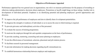 Objectives of Performance Appraisal
Performance appraisal has two general uses in organizations; one role is to measure performance for the purpose of rewarding or
otherwise making administrative decisions about employees. Promotions or layoffs might hinge on these ratings. Another role is
development of individual potential. Emphasis is on identifying potential and planning employees’ growth opportunities and
direction.
 To improve the job performance of employees and also to identify there d evelopment potentialities.
 To diagnose the strength or weakness of individuals so as to access the area in which training is required.
 To prevent grievance and indisciplinary activities of the personnel.
 To evaluate the success of training programmes.
 To motivate the employee through fair and equitabe compensation on the basis of performance.
 To provide coaching, mentoring, counseling and career planning to employees.
 To test the effectiveness of recruitment, selection, placement and job rotation process.
 To facilitate research in personnel management.
 To provide information for making decisions regarding layoff, retrenchment etc.
 To establish harmonious relationship between employer and employees.
 