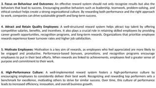 3. Focus on Behaviour and Outcomes: An effective reward system should not only recognize results but also the
behaviors that lead to success. Encouraging positive behaviors such as leadership, teamwork, problem-solving, and
ethical conduct helps create a strong organizational culture. By rewarding both performance and the right approach
to work, companies can drive sustainable growth and long-term success.
4. Attract and Retain Quality Employees: A well-structured reward system helps attract top talent by offering
competitive salaries, benefits, and incentives. It also plays a crucial role in retaining skilled employees by providing
career growth opportunities, recognition programs, and long-term rewards. Organizations that prioritize employee
rewards experience lower turnover rates and higher job satisfaction.
5. Motivate Employees: Motivation is a key aim of rewards, as employees who feel appreciated are more likely to
be engaged and productive. Performance-based bonuses, promotions, and recognition programs encourage
employees to put in their best efforts. When rewards are linked to achievements, employees feel a greater sense of
purpose and commitment to their work.
6. High-Performance Culture: A well-implemented reward system fosters a high-performance culture by
encouraging employees to consistently deliver their best work. Recognizing and rewarding top performers sets a
benchmark for excellence, motivating others to strive for similar success. Over time, this culture of performance
leads to increased efficiency, innovation, and overall business growth.
 