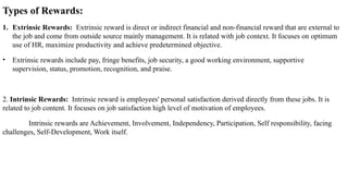 Types of Rewards:
1. Extrinsic Rewards: Extrinsic reward is direct or indirect financial and non-financial reward that are external to
the job and come from outside source mainly management. It is related with job context. It focuses on optimum
use of HR, maximize productivity and achieve predetermined objective.
• Extrinsic rewards include pay, fringe benefits, job security, a good working environment, supportive
supervision, status, promotion, recognition, and praise.
2. Intrinsic Rewards: Intrinsic reward is employees' personal satisfaction derived directly from these jobs. It is
related to job content. It focuses on job satisfaction high level of motivation of employees.
Intrinsic rewards are Achievement, Involvement, Independency, Participation, Self responsibility, facing
challenges, Self-Development, Work itself.
 