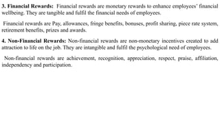 3. Financial Rewards: Financial rewards are monetary rewards to enhance employees’ financial
wellbeing. They are tangible and fulfil the financial needs of employees.
Financial rewards are Pay, allowances, fringe benefits, bonuses, profit sharing, piece rate system,
retirement benefits, prizes and awards.
4. Non-Financial Rewards: Non-financial rewards are non-monetary incentives created to add
attraction to life on the job. They are intangible and fulfil the psychological need of employees.
Non-financial rewards are achievement, recognition, appreciation, respect, praise, affiliation,
independency and participation.
 