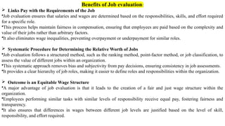 Benefits of Job evaluation:
 Links Pay with the Requirements of the Job
•Job evaluation ensures that salaries and wages are determined based on the responsibilities, skills, and effort required
for a specific role.
•This process helps maintain fairness in compensation, ensuring that employees are paid based on the complexity and
value of their jobs rather than arbitrary factors.
•It also eliminates wage inequalities, preventing overpayment or underpayment for similar roles.
 Systematic Procedure for Determining the Relative Worth of Jobs
•Job evaluation follows a structured method, such as the ranking method, point-factor method, or job classification, to
assess the value of different jobs within an organization.
•This systematic approach removes bias and subjectivity from pay decisions, ensuring consistency in job assessments.
•It provides a clear hierarchy of job roles, making it easier to define roles and responsibilities within the organization.
 Outcome is an Equitable Wage Structure
•A major advantage of job evaluation is that it leads to the creation of a fair and just wage structure within the
organization.
•Employees performing similar tasks with similar levels of responsibility receive equal pay, fostering fairness and
transparency.
•It also ensures that differences in wages between different job levels are justified based on the level of skill,
responsibility, and effort required.
 