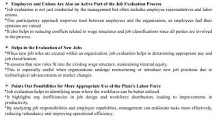  Employees and Unions Are Also an Active Part of the Job Evaluation Process
•Job evaluation is not just conducted by the management but often includes employee representatives and labor
unions.
•This participatory approach improves trust between employees and the organization, as employees feel their
opinions are valued.
•It also helps in reducing conflicts related to wage structures and job classifications since all parties are involved
in the process.
 Helps in the Evaluation of New Jobs
•When new job roles are created within an organization, job evaluation helps in determining appropriate pay and
job classification.
•It ensures that new roles fit into the existing wage structure, maintaining internal equity.
•This is especially useful when organizations undergo restructuring or introduce new job positions due to
technological advancements or market changes.
 Points Out Possibilities for More Appropriate Use of the Plant’s Labor Force
•Job evaluation helps in identifying areas where the workforce can be better utilized.
•It highlights any inefficiencies in job design and workforce distribution, leading to improvements in
productivity.
•By analyzing job responsibilities and employee capabilities, management can reallocate tasks more effectively,
reducing redundancy and improving operational efficiency.
 