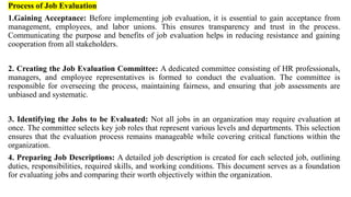 Process of Job Evaluation
1.Gaining Acceptance: Before implementing job evaluation, it is essential to gain acceptance from
management, employees, and labor unions. This ensures transparency and trust in the process.
Communicating the purpose and benefits of job evaluation helps in reducing resistance and gaining
cooperation from all stakeholders.
2. Creating the Job Evaluation Committee: A dedicated committee consisting of HR professionals,
managers, and employee representatives is formed to conduct the evaluation. The committee is
responsible for overseeing the process, maintaining fairness, and ensuring that job assessments are
unbiased and systematic.
3. Identifying the Jobs to be Evaluated: Not all jobs in an organization may require evaluation at
once. The committee selects key job roles that represent various levels and departments. This selection
ensures that the evaluation process remains manageable while covering critical functions within the
organization.
4. Preparing Job Descriptions: A detailed job description is created for each selected job, outlining
duties, responsibilities, required skills, and working conditions. This document serves as a foundation
for evaluating jobs and comparing their worth objectively within the organization.
 