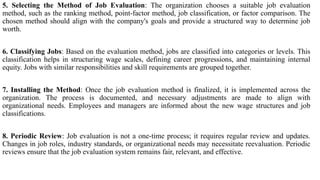 5. Selecting the Method of Job Evaluation: The organization chooses a suitable job evaluation
method, such as the ranking method, point-factor method, job classification, or factor comparison. The
chosen method should align with the company's goals and provide a structured way to determine job
worth.
6. Classifying Jobs: Based on the evaluation method, jobs are classified into categories or levels. This
classification helps in structuring wage scales, defining career progressions, and maintaining internal
equity. Jobs with similar responsibilities and skill requirements are grouped together.
7. Installing the Method: Once the job evaluation method is finalized, it is implemented across the
organization. The process is documented, and necessary adjustments are made to align with
organizational needs. Employees and managers are informed about the new wage structures and job
classifications.
8. Periodic Review: Job evaluation is not a one-time process; it requires regular review and updates.
Changes in job roles, industry standards, or organizational needs may necessitate reevaluation. Periodic
reviews ensure that the job evaluation system remains fair, relevant, and effective.
 