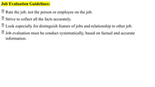 Job Evaluation Guidelines:
 Rate the job, not the person or employee on the job.
 Strive to collect all the facts accurately.
 Look especially for distinguish feature of jobs and relationship to other job.
 Job evaluation must be conduct systematically, based on factual and accurate
information.
 