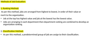 Methods of Job Evaluation:
1. Ranking Method:
As per this method, jobs are arranged from highest to lowest, in order of their value or
merit to the organization.
• Job at the top has highest value and job at the lowest has the lowest value.
• Jobs are arranging in each department then department ranking are combined to develop an
organization ranking.
2. Classification Method:
• As per this method, a predetermined group of job are assign to their classification.
 