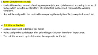 3. Factor Comparison Method:
• Under this method instead of ranking complete jobs, each job is ranked according to series of
factor, which includes mental effort, physical effort, skill needed, responsibility, working
condition.
• Pay will be assigned in this method by comparing the weights of factor require for each job.
4. Point Factor Method:
• Jobs are expressed in terms of key factor.
• Points assigned to each factor after prioritizing each factor in order of importance.
• The point is summed up to determine the wage rate for the job.
 