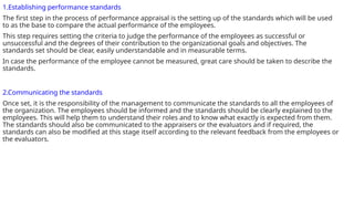 1.Establishing performance standards
The first step in the process of performance appraisal is the setting up of the standards which will be used
to as the base to compare the actual performance of the employees.
This step requires setting the criteria to judge the performance of the employees as successful or
unsuccessful and the degrees of their contribution to the organizational goals and objectives. The
standards set should be clear, easily understandable and in measurable terms.
In case the performance of the employee cannot be measured, great care should be taken to describe the
standards.
2.Communicating the standards
Once set, it is the responsibility of the management to communicate the standards to all the employees of
the organization. The employees should be informed and the standards should be clearly explained to the
employees. This will help them to understand their roles and to know what exactly is expected from them.
The standards should also be communicated to the appraisers or the evaluators and if required, the
standards can also be modified at this stage itself according to the relevant feedback from the employees or
the evaluators.
 