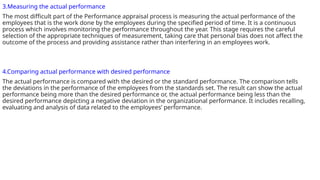 3.Measuring the actual performance
The most difficult part of the Performance appraisal process is measuring the actual performance of the
employees that is the work done by the employees during the specified period of time. It is a continuous
process which involves monitoring the performance throughout the year. This stage requires the careful
selection of the appropriate techniques of measurement, taking care that personal bias does not affect the
outcome of the process and providing assistance rather than interfering in an employees work.
4.Comparing actual performance with desired performance
The actual performance is compared with the desired or the standard performance. The comparison tells
the deviations in the performance of the employees from the standards set. The result can show the actual
performance being more than the desired performance or, the actual performance being less than the
desired performance depicting a negative deviation in the organizational performance. It includes recalling,
evaluating and analysis of data related to the employees’ performance.
 