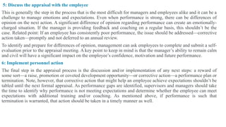 5: Discuss the appraisal with the employee
This is generally the step in the process that is the most difficult for managers and employees alike and it can be a
challenge to manage emotions and expectations. Even when performance is strong, there can be differences of
opinion on the next action. A significant difference of opinion regarding performance can create an emotionally-
charged situation. If the manager is providing feedback and coaching on a regular basis, this shouldn’t be the
case. Related point: If an employee has consistently poor performance, the issue should be addressed—corrective
action taken—promptly and not deferred to an annual review.
To identify and prepare for differences of opinion, management can ask employees to complete and submit a self-
evaluation prior to the appraisal meeting. A key point to keep in mind is that the manager’s ability to remain calm
and civil will have a significant impact on the employee’s confidence, motivation and future performance.
6: Implement personnel action
The final step in the appraisal process is the discussion and/or implementation of any next steps: a reward of
some sort—a raise, promotion or coveted development opportunity—or corrective action—a performance plan or
termination. Note, however, that corrective action that might help an employee achieve expectations shouldn’t be
tabled until the next formal appraisal. As performance gaps are identified, supervisors and managers should take
the time to identify why performance is not meeting expectations and determine whether the employee can meet
expectations with additional training and/or coaching. As mentioned above, if performance is such that
termination is warranted, that action should be taken in a timely manner as well.
 