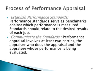    Establish Performance Standards:
    Performance standards serve as benchmarks
    against which performance is measured
    Standards should relate to the desired results
    of each job.
    Communicate the Standards : Performance
    appraisal involves at least two parties, the
    appraiser who does the appraisal and the
    appraisee whose performance is being
    evaluated.



                                                     11
 
