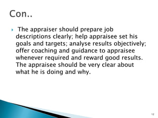     The appraiser should prepare job
    descriptions clearly; help appraisee set his
    goals and targets; analyse results objectively;
    offer coaching and guidance to appraisee
    whenever required and reward good results.
    The appraisee should be very clear about
    what he is doing and why.




                                                      12
 